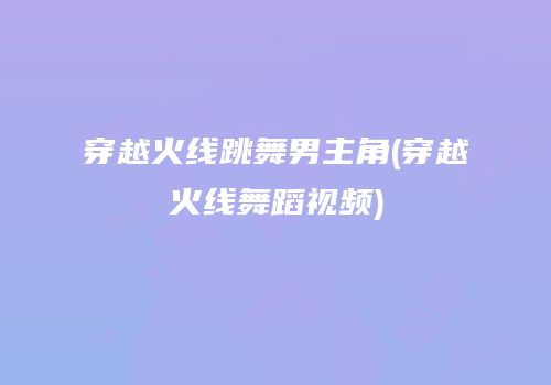穿越火线跳舞男主角(穿越火线舞蹈视频)