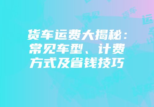 货车运费大揭秘：常见车型、计费方式及省钱技巧