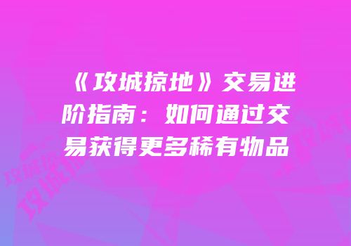 《攻城掠地》交易进阶指南:如何通过交易获得更多稀有物品