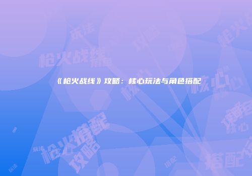 《枪火战线》攻略：核心玩法与角色搭配