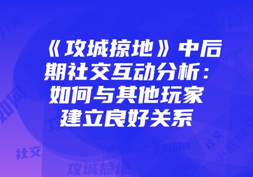 《攻城掠地》中后期社交互动分析：如何与其他玩家建立良好关系