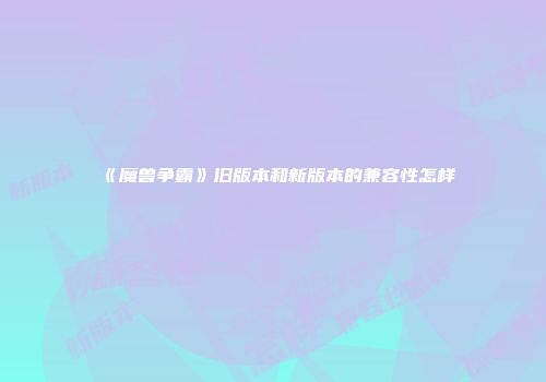 《魔兽争霸》旧版本和新版本的兼容性怎样