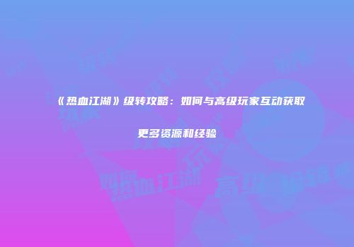《热血江湖》级转攻略：如何与高级玩家互动获取更多资源和经验