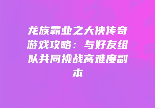 龙族霸业之大侠传奇游戏攻略：与好友组队共同挑战高难度副本
