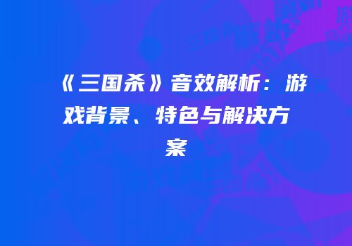 《三国杀》音效解析：游戏背景、特色与解决方案