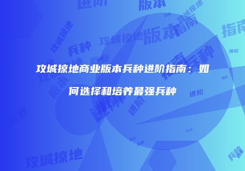 攻城掠地商业版本兵种进阶指南：如何选择和培养最强兵种