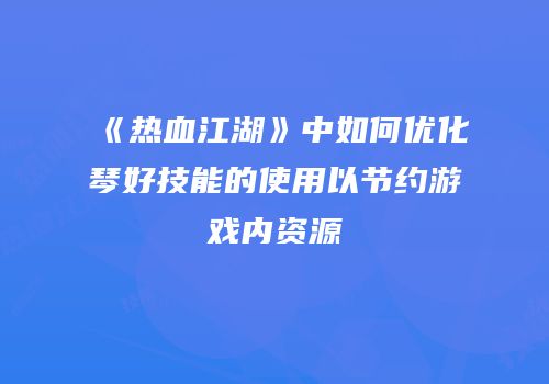 《热血江湖》中如何优化琴好技能的使用以节约游戏内资源