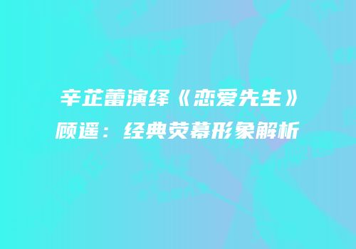 辛芷蕾演绎《恋爱先生》顾遥：经典荧幕形象解析