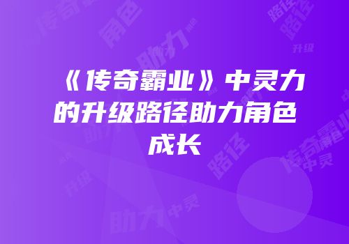 《传奇霸业》中灵力的升级路径助力角色成长