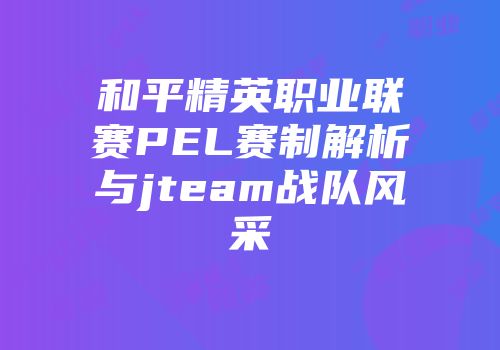 和平精英职业联赛PEL赛制解析与jteam战队风采