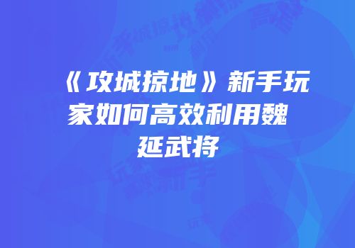 《攻城掠地》新手玩家如何高效利用魏延武将