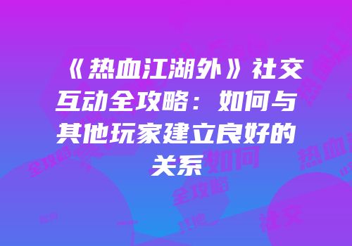 《热血江湖外》社交互动全攻略：如何与其他玩家建立良好的关系