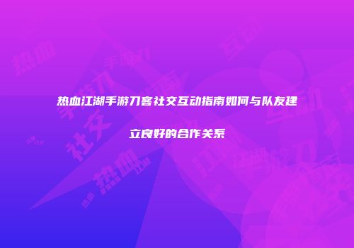 热血江湖手游刀客社交互动指南如何与队友建立良好的合作关系