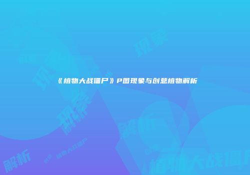 《植物大战僵尸》P图现象与创意植物解析