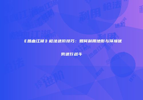 《热血江湖》枪法进阶技巧：如何利用地形与环境优势进行战斗
