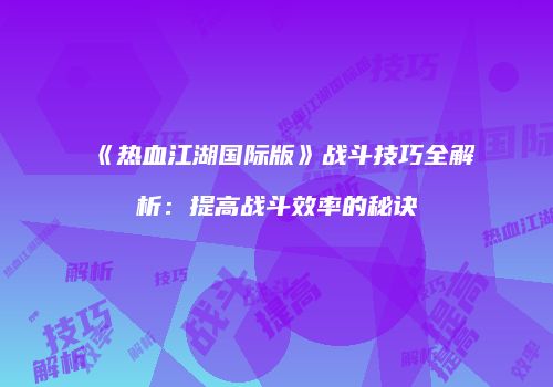《热血江湖国际版》战斗技巧全解析：提高战斗效率的秘诀