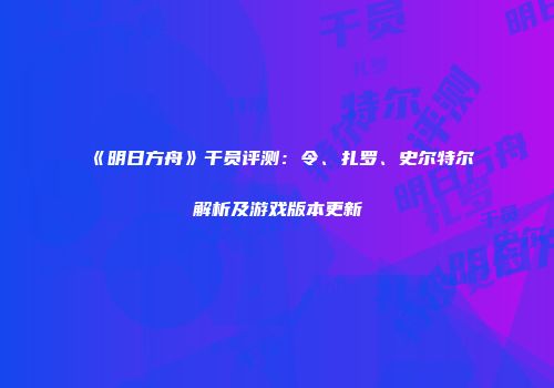 《明日方舟》干员评测：令、扎罗、史尔特尔解析及游戏版本更新
