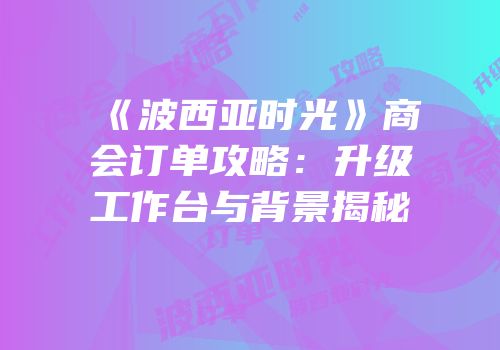 《波西亚时光》商会订单攻略：升级工作台与背景揭秘