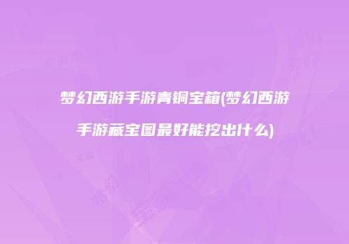 梦幻西游手游青铜宝箱(梦幻西游手游藏宝图最好能挖出什么)