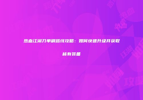 热血江湖刀单刷路线攻略:如何快速升级并获取稀有装备