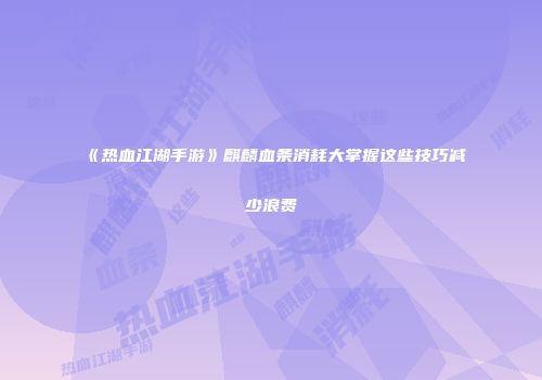 《热血江湖手游》麒麟血条消耗大掌握这些技巧减少浪费