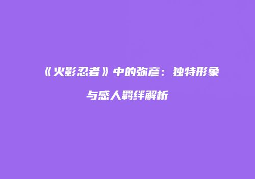 《火影忍者》中的弥彦：独特形象与感人羁绊解析