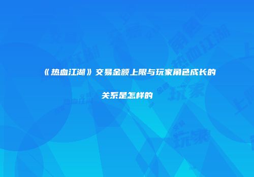 《热血江湖》交易金额上限与玩家角色成长的关系是怎样的
