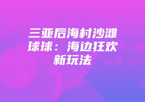 三亚后海村沙滩球球：海边狂欢新玩法