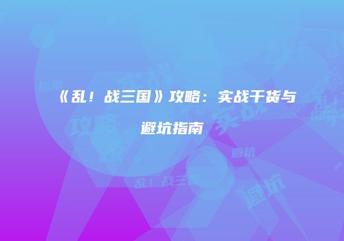 《乱！战三国》攻略：实战干货与避坑指南