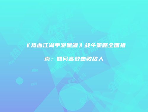 《热血江湖手游星曜》战斗策略全面指南:如何高效击败敌人