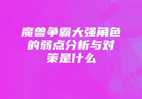 魔兽争霸大强角色的弱点分析与对策是什么