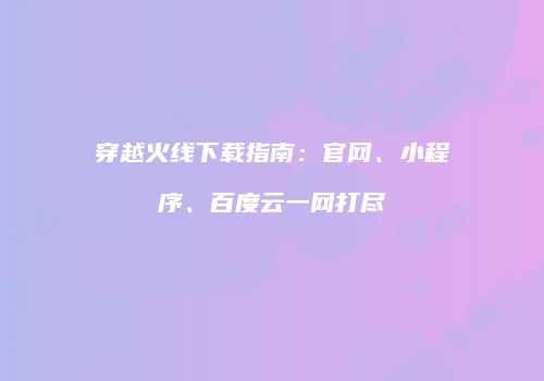 穿越火线下载指南：官网、小程序、百度云一网打尽