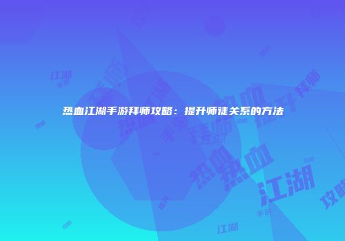热血江湖手游拜师攻略：提升师徒关系的方法