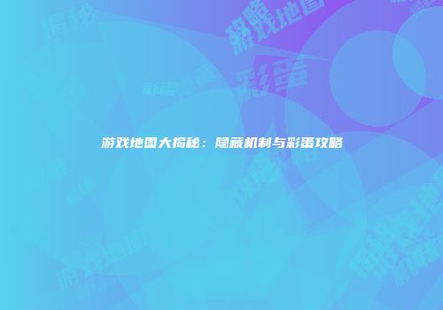 游戏地图大揭秘：隐藏机制与彩蛋攻略