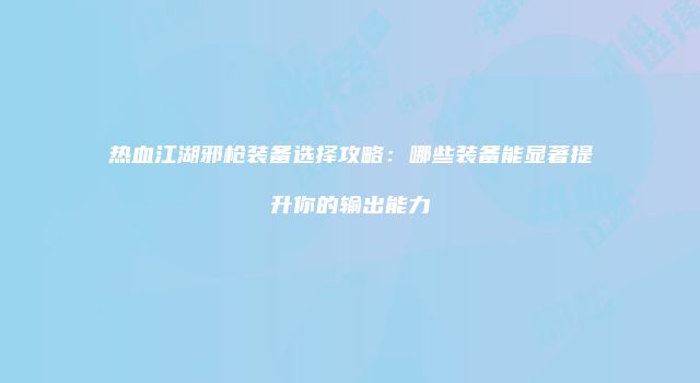 热血江湖邪枪装备选择攻略：哪些装备能显著提升你的输出能力