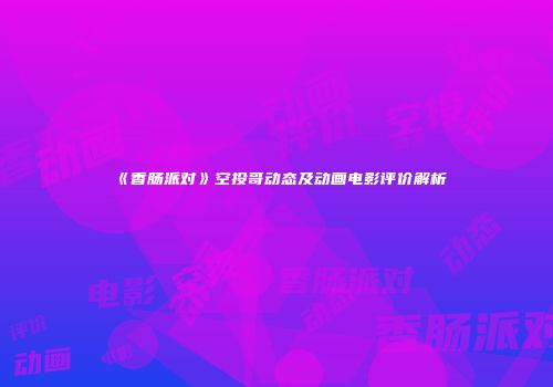 《香肠派对》空投哥动态及动画电影评价解析
