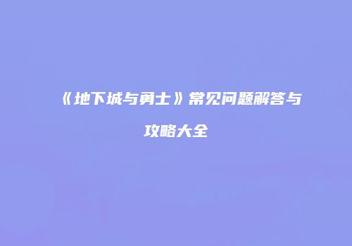 《地下城与勇士》常见问题解答与攻略大全
