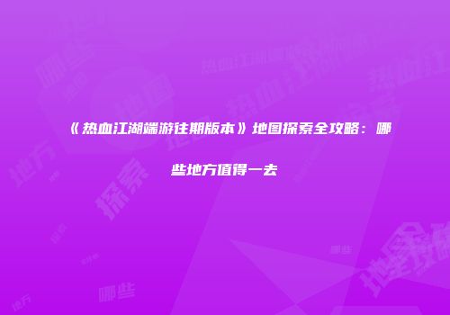 《热血江湖端游往期版本》地图探索全攻略：哪些地方值得一去