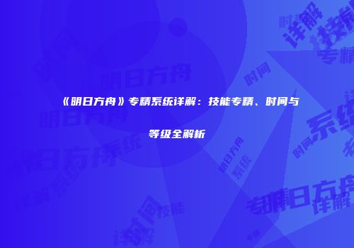 《明日方舟》专精系统详解：技能专精、时间与等级全解析