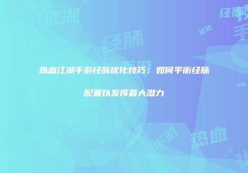 热血江湖手游经脉优化技巧：如何平衡经脉配置以发挥最大潜力