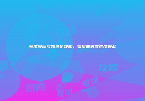 赛尔号摩多超进化攻略:如何应对高难度挑战