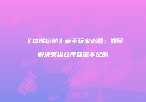 《攻城掠地》新手玩家必看：如何解决英雄仓库容量不足的