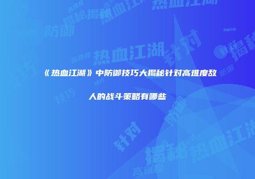 《热血江湖》中防御技巧大揭秘针对高难度敌人的战斗策略有哪些
