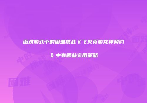 面对游戏中的困难挑战《飞火页游龙神契约》中有哪些实用策略