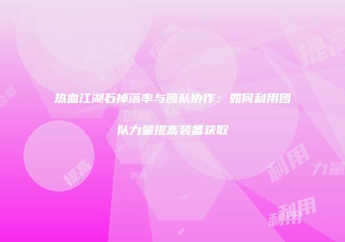 热血江湖石掉落率与团队协作:如何利用团队力量提高装备获取