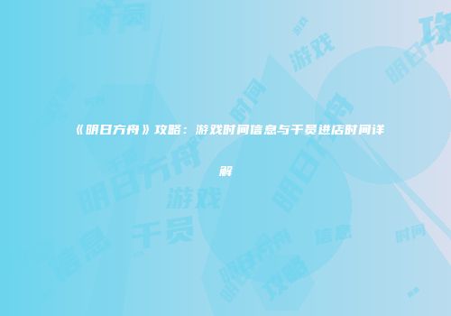 《明日方舟》攻略：游戏时间信息与干员进店时间详解