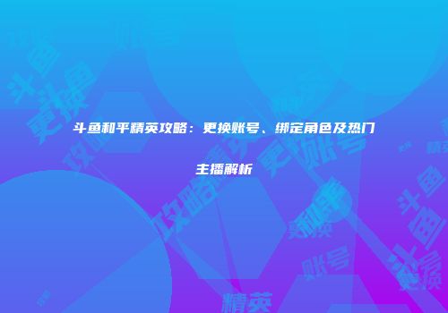 斗鱼和平精英攻略：更换账号、绑定角色及热门主播解析