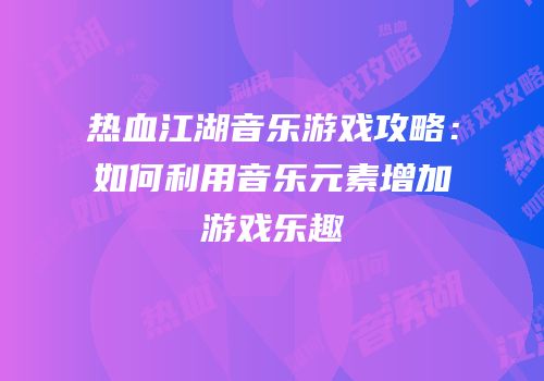 热血江湖音乐游戏攻略：如何利用音乐元素增加游戏乐趣