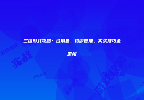 三国游戏攻略：选角色、资源管理、实战技巧全解析