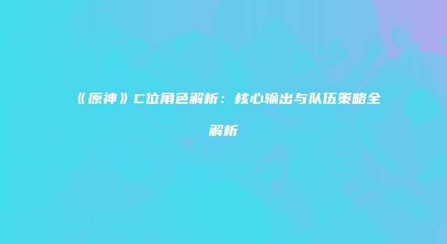 《原神》C位角色解析：核心输出与队伍策略全解析